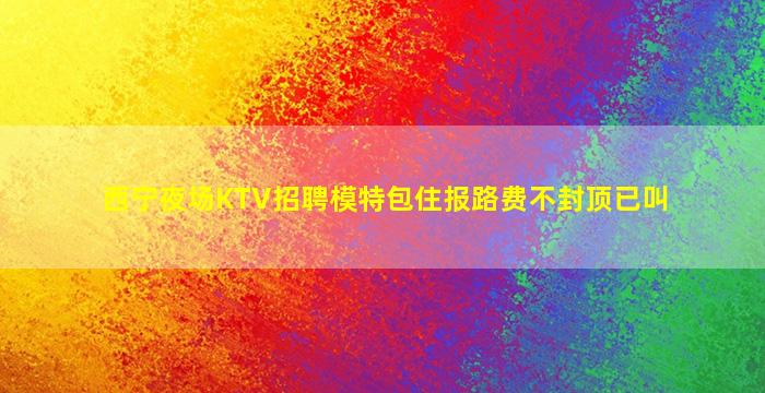 西宁夜场KTV招聘模特包住报路费不封顶已叫